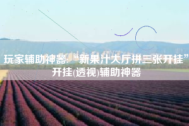 玩家辅助神器:“新果汁大厅拼三张开挂”开挂(透视)辅助神器