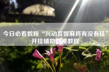 今日必看教程“兴动互娱麻将有没有挂”开挂辅助透视教程 今日必看教程“兴动互娱麻将有没有挂”开挂辅助透视教程